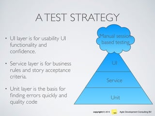 Agile Development Consulting BVcopyright(©) 2014
ATEST STRATEGY
• UI layer is for usability UI
functionality and
conﬁdence.
• Service layer is for business
rules and story acceptance
criteria.
• Unit layer is the basis for
ﬁnding errors quickly and
quality code
Unit
Service
UI
Manual session
based testing
 