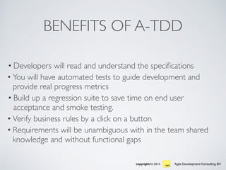 Agile Development Consulting BVcopyright(©) 2014
BENEFITS OF A-TDD
• Developers will read and understand the speciﬁcations
• You will have automated tests to guide development and
provide real progress metrics
• Build up a regression suite to save time on end user
acceptance and smoke testing.
• Verify business rules by a click on a button
• Requirements will be unambiguous with in the team shared
knowledge and without functional gaps
 