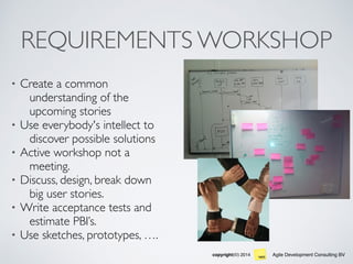 Agile Development Consulting BVcopyright(©) 2014
REQUIREMENTS WORKSHOP
• Create a common
understanding of the
upcoming stories
• Use everybody's intellect to
discover possible solutions
• Active workshop not a
meeting.
• Discuss, design, break down
big user stories.
• Write acceptance tests and
estimate PBI’s.
• Use sketches, prototypes, ….
 