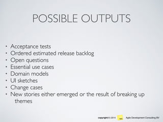 Agile Development Consulting BVcopyright(©) 2014
POSSIBLE OUTPUTS
• Acceptance tests
• Ordered estimated release backlog
• Open questions
• Essential use cases
• Domain models
• UI sketches
• Change cases
• New stories either emerged or the result of breaking up
themes
 