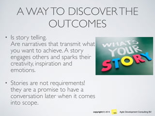 Agile Development Consulting BVcopyright(©) 2014
A WAYTO DISCOVERTHE
OUTCOMES
• Is story telling.  
Are narratives that transmit what
you want to achieve.A story
engages others and sparks their
creativity, inspiration and
emotions.
• Stories are not requirements!
they are a promise to have a
conversation later when it comes
into scope.
 