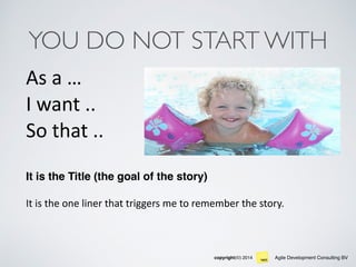 Agile Development Consulting BVcopyright(©) 2014
YOU DO NOT START WITH
As	
  a	
  …	
   
I	
  want	
  .. 
So	
  that	
  ..	
  
It is the Title (the goal of the story)	
  
It	
  is	
  the	
  one	
  liner	
  that	
  triggers	
  me	
  to	
  remember	
  the	
  story.	
  
 