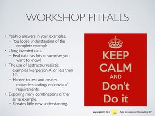 Agile Development Consulting BVcopyright(©) 2014
WORKSHOP PITFALLS
• Yes/No answers in your examples.
• You loose understanding of the
complete example
• Using invented data
• Real data has lots of surprises you
want to know!
• The use of abstract/unrealistic
examples like ‘person A’ or ‘less then
10’.
• Harder to test and creates
misunderstandings on ‘obvious’
requirements.
• Exploring many combinations of the
same example.
• Creates little new understanding.
 
