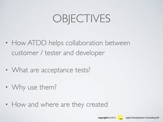 Agile Development Consulting BVcopyright(©) 2014
OBJECTIVES
• How ATDD helps collaboration between
customer / tester and developer
• What are acceptance tests?
• Why use them?
• How and where are they created
 
