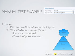 Agile Development Consulting BVcopyright(©) 2014
Unit
Service
UI
Manual
session
based testing
MANUALTEST EXAMPLE
2 charters:
1. Discover howTime inﬂuences the Afspraak
2. Take a DATA tour session (Fed-ex)
How is the data stored.
Where is Afspraak also used.
 
