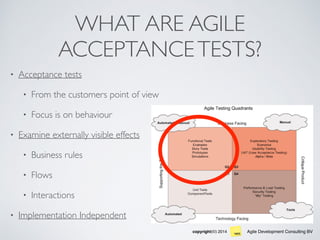 Agile Development Consulting BVcopyright(©) 2014
WHAT ARE AGILE
ACCEPTANCETESTS?
• Acceptance tests
• From the customers point of view
• Focus is on behaviour
• Examine externally visible effects
• Business rules
• Flows
• Interactions
• Implementation Independent
 