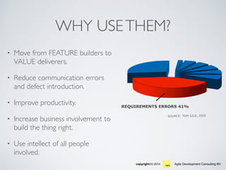 Agile Development Consulting BVcopyright(©) 2014
WHY USETHEM?
• Move from FEATURE builders to
VALUE deliverers.
• Reduce communication errors
and defect introduction.
• Improve productivity.
• Increase business involvement to
build the thing right.
• Use intellect of all people
involved.
REQUIREMENTS ERRORS 41%
SOURCE: TOM GILB, 2002
 