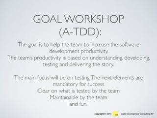 Agile Development Consulting BVcopyright(©) 2014
GOAL WORKSHOP 
(A-TDD):
The goal is to help the team to increase the software
development productivity.
The team’s productivity is based on understanding, developing,
testing and delivering the story.
The main focus will be on testing.The next elements are
mandatory for success  
Clear on what is tested by the team
Maintainable by the team
and fun.
 