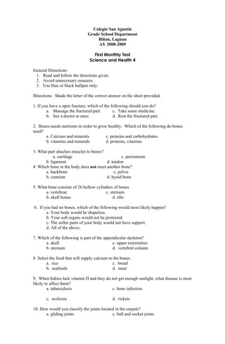 Colegio San Agustin
                               Grade School Department
                                   Biñan, Laguna
                                    AY 2008-2009

                                  First Monthly Test
                                Science and Health 4

General Directions:
 1. Read and follow the directions given.
 2. Avoid unnecessary erasures.
 3. Use blue or black ballpen only.

Directions: Shade the letter of the correct answer on the sheet provided.

1. If you have a open fracture, which of the following should you do?
        a. Massage the fractured part.        c. Take some medicine.
        b. See a doctor at once.              d. Rest the fractured part.

2. Bones needs nutrients in order to grow healthy. Which of the following do bones
need?
      a. Calcium and minerals            c. proteins and carbohydrates
      b. vitamins and minerals           d. proteins, vitamins

3. What part attaches muscles to bones?
            a. cartilage                          c. periosteum
       b. ligament                      d. tendon
4. Which bone in the body does not meet another bone?
       a. backbone                           c. pelvis
       b. cranium                       d. hyoid bone

5. What bone consists of 26 hollow cylinders of bones
      a. vertebrae                      c. sternum
      b. skull bones                         d. ribs

6. If you had no bones, which of the following would most likely happen?
       a. Your body would be shapeless.
       b. Your soft organs would not be protected.
       c. The softer parts of your body would not have support.
       d. All of the above.

7. Which of the following is part of the appendicular skeleton?
       a. skull                              c. upper extremities
       b. sternum                            d. vertebral column

8. Select the food that will supply calcium to the bones.
        a. rice                               c. bread
        b. seafoods                           d. meat

9. When babies lack vitamin D and they do not get enough sunlight, what disease is most
likely to affect them?
        a. tuberculosis                   c. bone infection

       c. scoliosis                           d. rickets

10. How would you classify the joints located in the carpals?
      a. gliding joints                     c. ball and socket joints
 