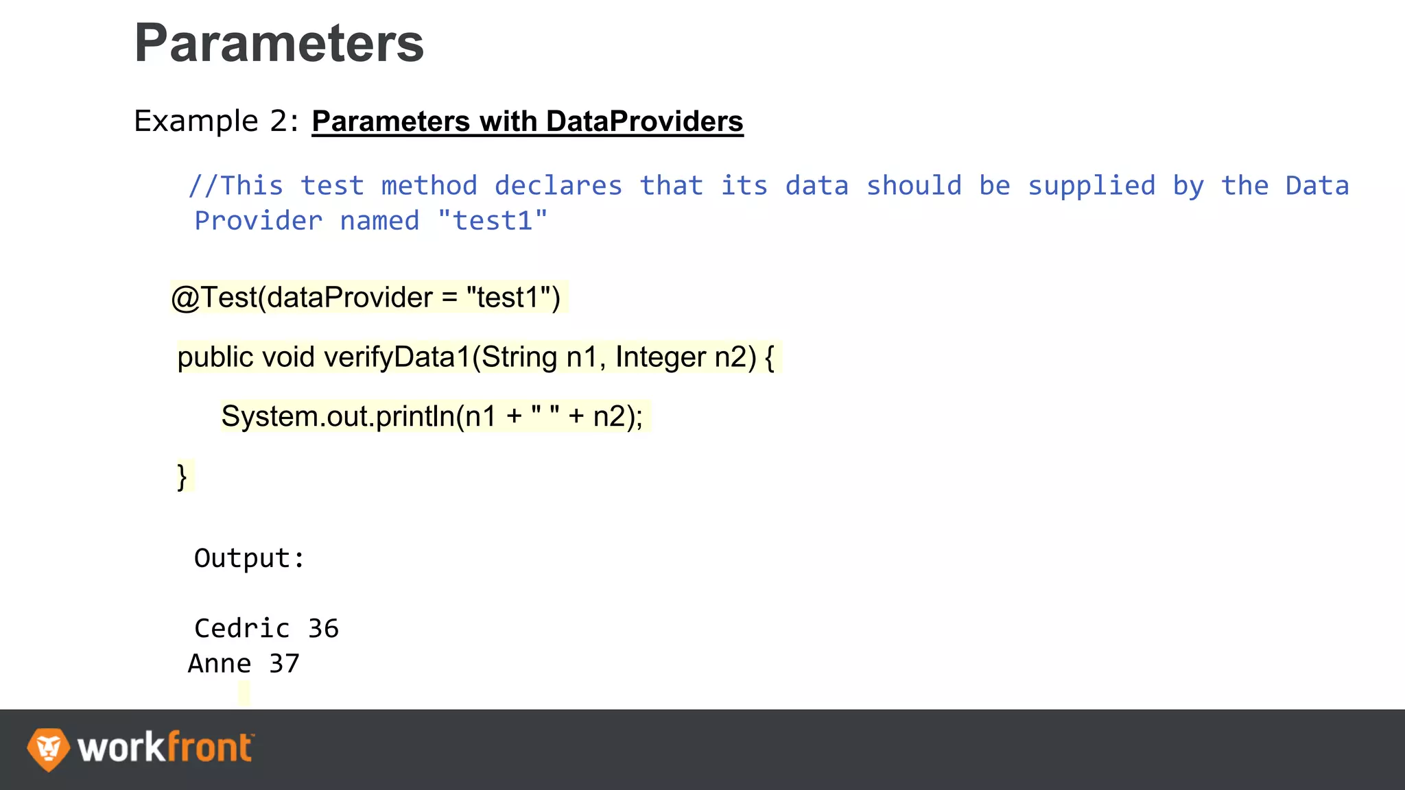 Parameters
Example 2: Parameters with DataProviders
//This test method declares that its data should be supplied by the Data
Provider named "test1"
@Test(dataProvider = "test1")
public void verifyData1(String n1, Integer n2) {
System.out.println(n1 + " " + n2);
}
Output:
Cedric 36
Anne 37
 