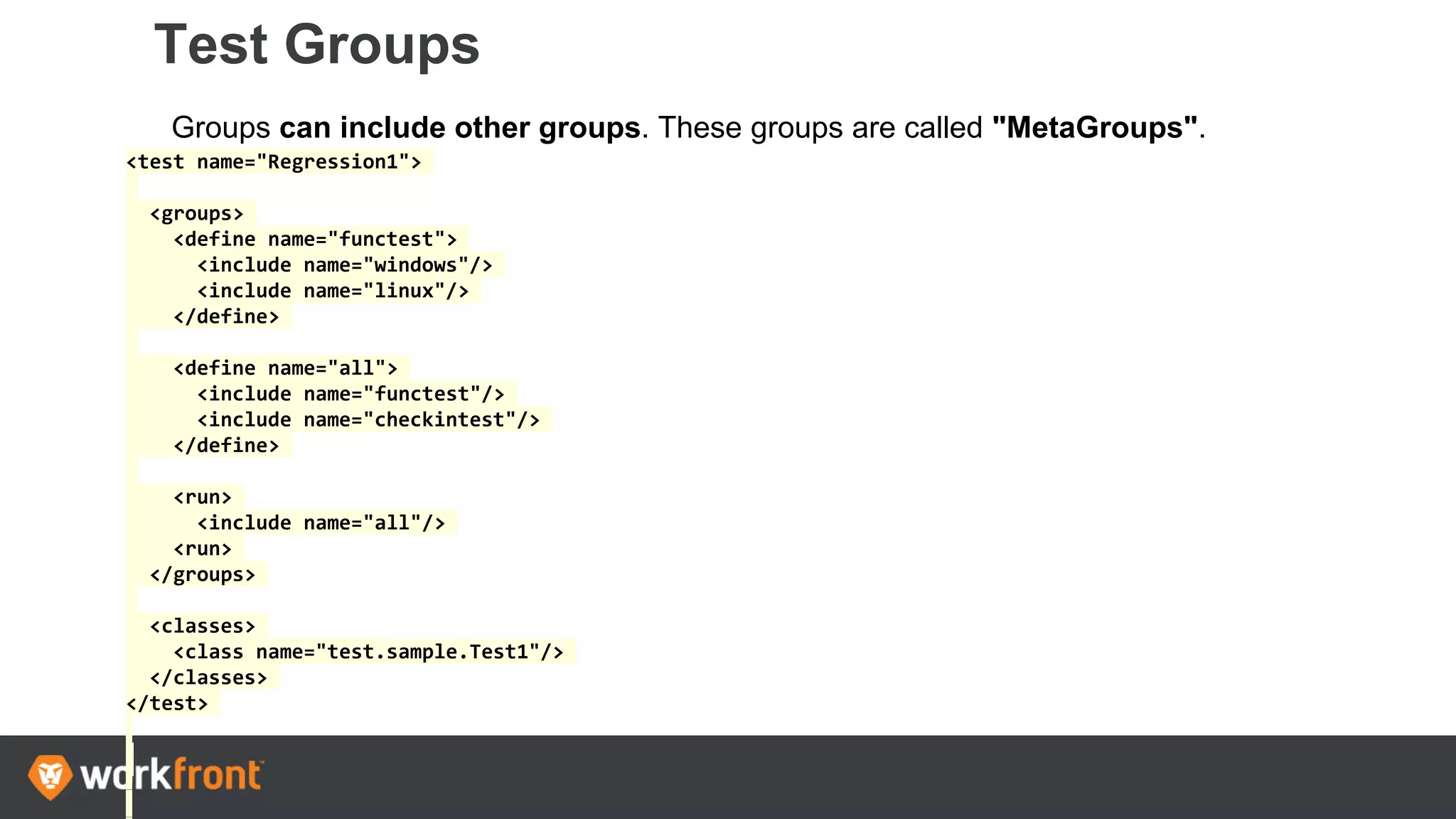Test Groups
Groups can include other groups. These groups are called "MetaGroups".
<test name="Regression1">
<groups>
<define name="functest">
<include name="windows"/>
<include name="linux"/>
</define>
<define name="all">
<include name="functest"/>
<include name="checkintest"/>
</define>
<run>
<include name="all"/>
<run>
</groups>
<classes>
<class name="test.sample.Test1"/>
</classes>
</test>
 