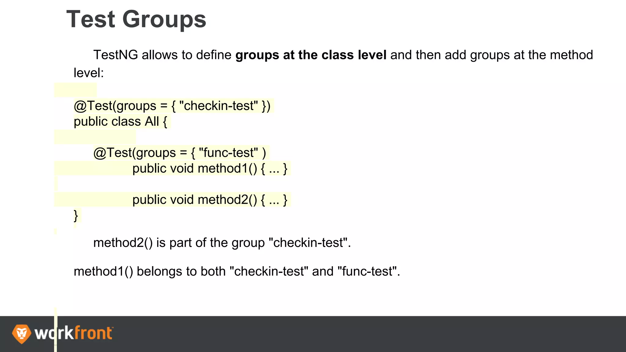 Test Groups
TestNG allows to define groups at the class level and then add groups at the method
level:
@Test(groups = { "checkin-test" })
public class All {
@Test(groups = { "func-test" )
public void method1() { ... }
public void method2() { ... }
}
method2() is part of the group "checkin-test".
method1() belongs to both "checkin-test" and "func-test".
 