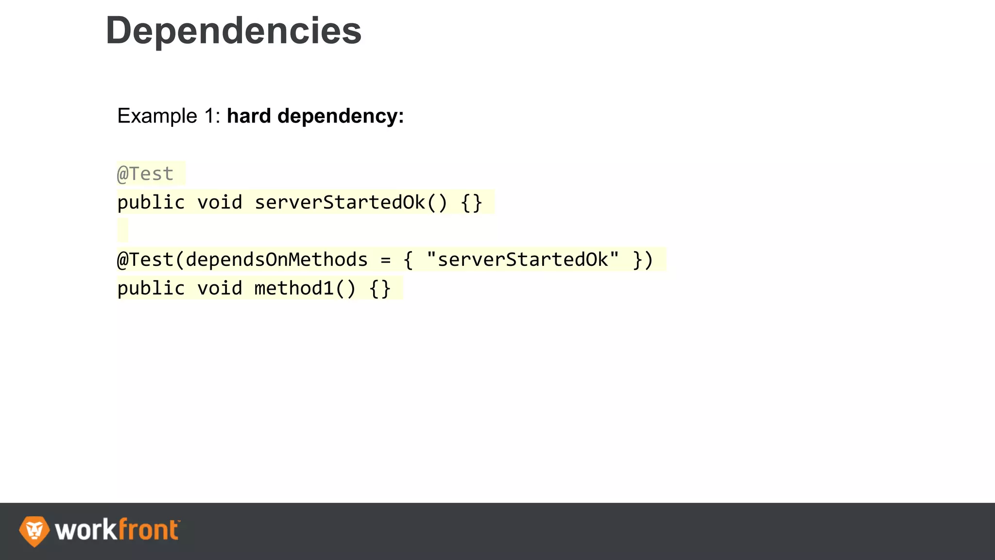 Dependencies
Example 1: hard dependency:
@Test
public void serverStartedOk() {}
@Test(dependsOnMethods = { "serverStartedOk" })
public void method1() {}
 