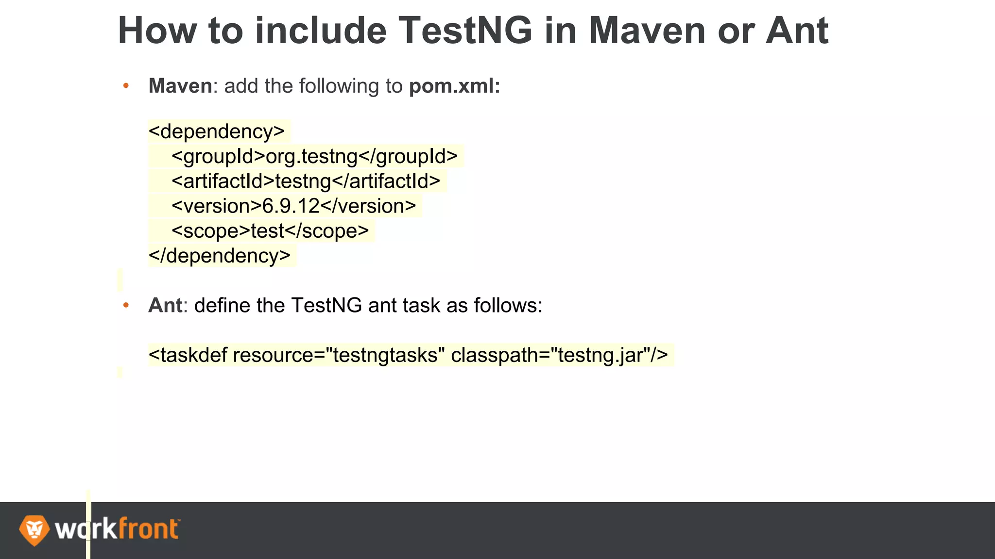How to include TestNG in Maven or Ant
• Maven: add the following to pom.xml:
<dependency>
<groupId>org.testng</groupId>
<artifactId>testng</artifactId>
<version>6.9.12</version>
<scope>test</scope>
</dependency>
• Ant: define the TestNG ant task as follows:
<taskdef resource="testngtasks" classpath="testng.jar"/>
 