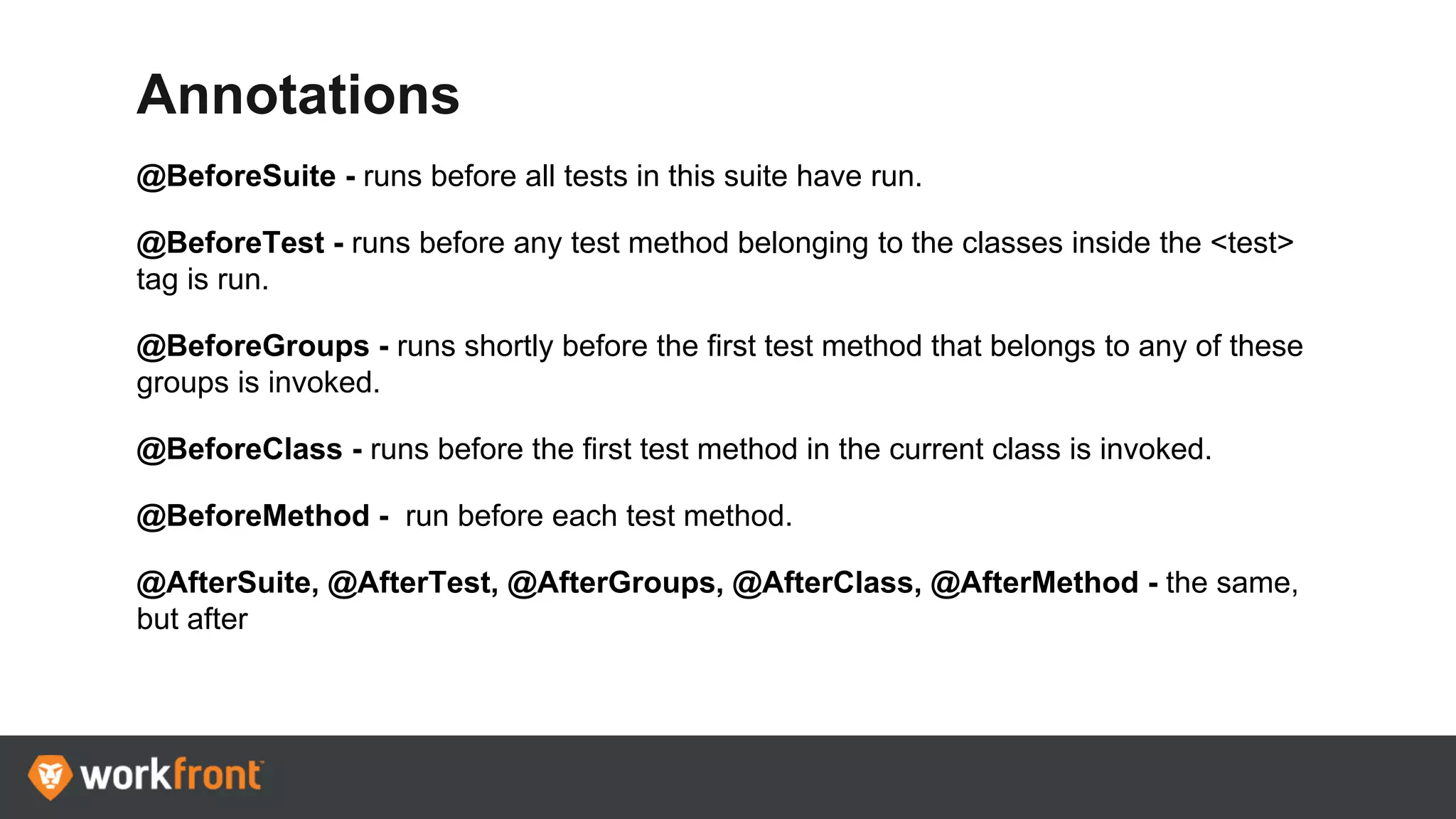 Annotations
@BeforeSuite - runs before all tests in this suite have run.
@BeforeTest - runs before any test method belonging to the classes inside the <test>
tag is run.
@BeforeGroups - runs shortly before the first test method that belongs to any of these
groups is invoked.
@BeforeClass - runs before the first test method in the current class is invoked.
@BeforeMethod - run before each test method.
@AfterSuite, @AfterTest, @AfterGroups, @AfterClass, @AfterMethod - the same,
but after
 