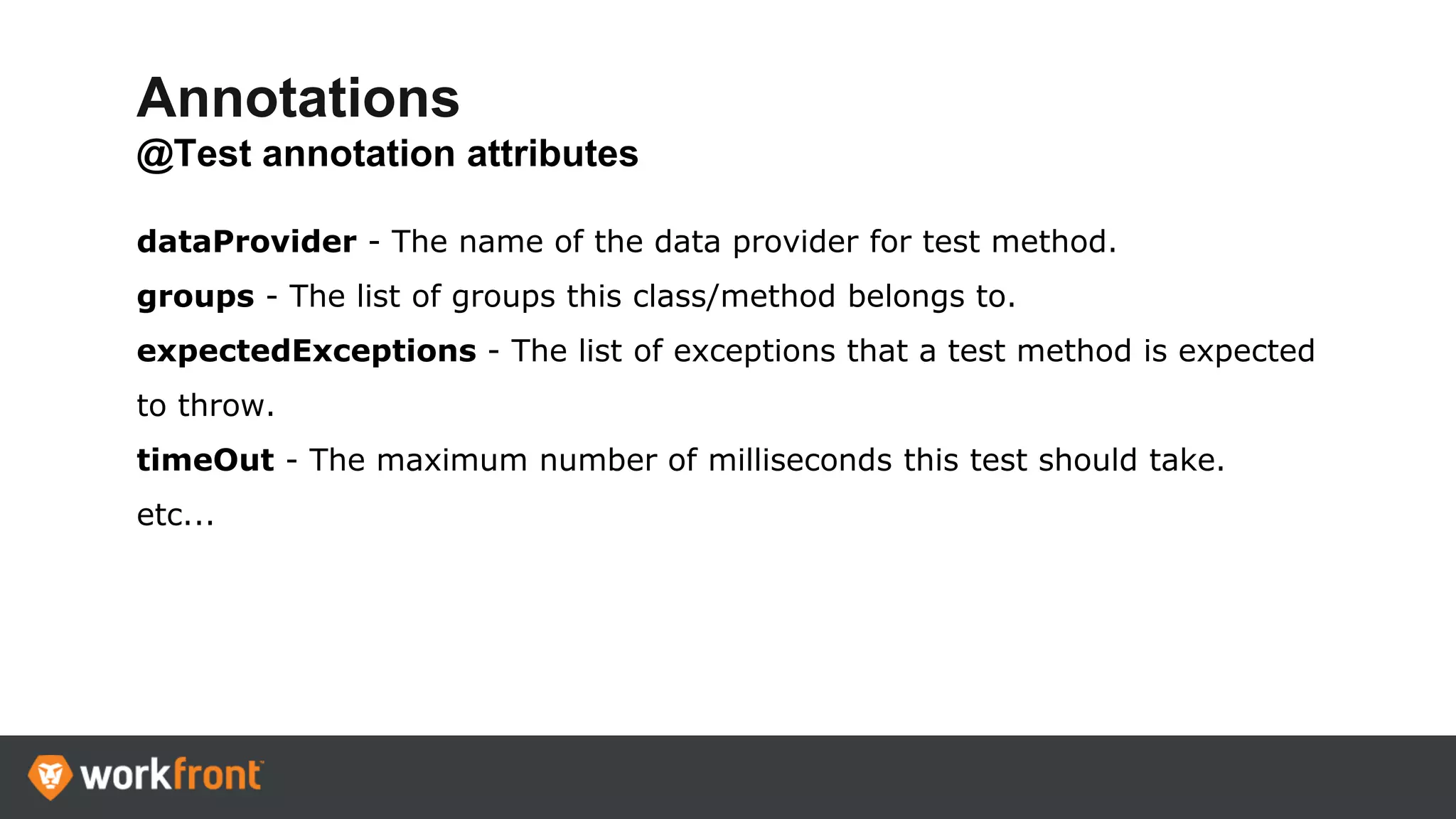 Annotations
@Test annotation attributes
dataProvider - The name of the data provider for test method.
groups - The list of groups this class/method belongs to.
expectedExceptions - The list of exceptions that a test method is expected
to throw.
timeOut - The maximum number of milliseconds this test should take.
etc...
 
