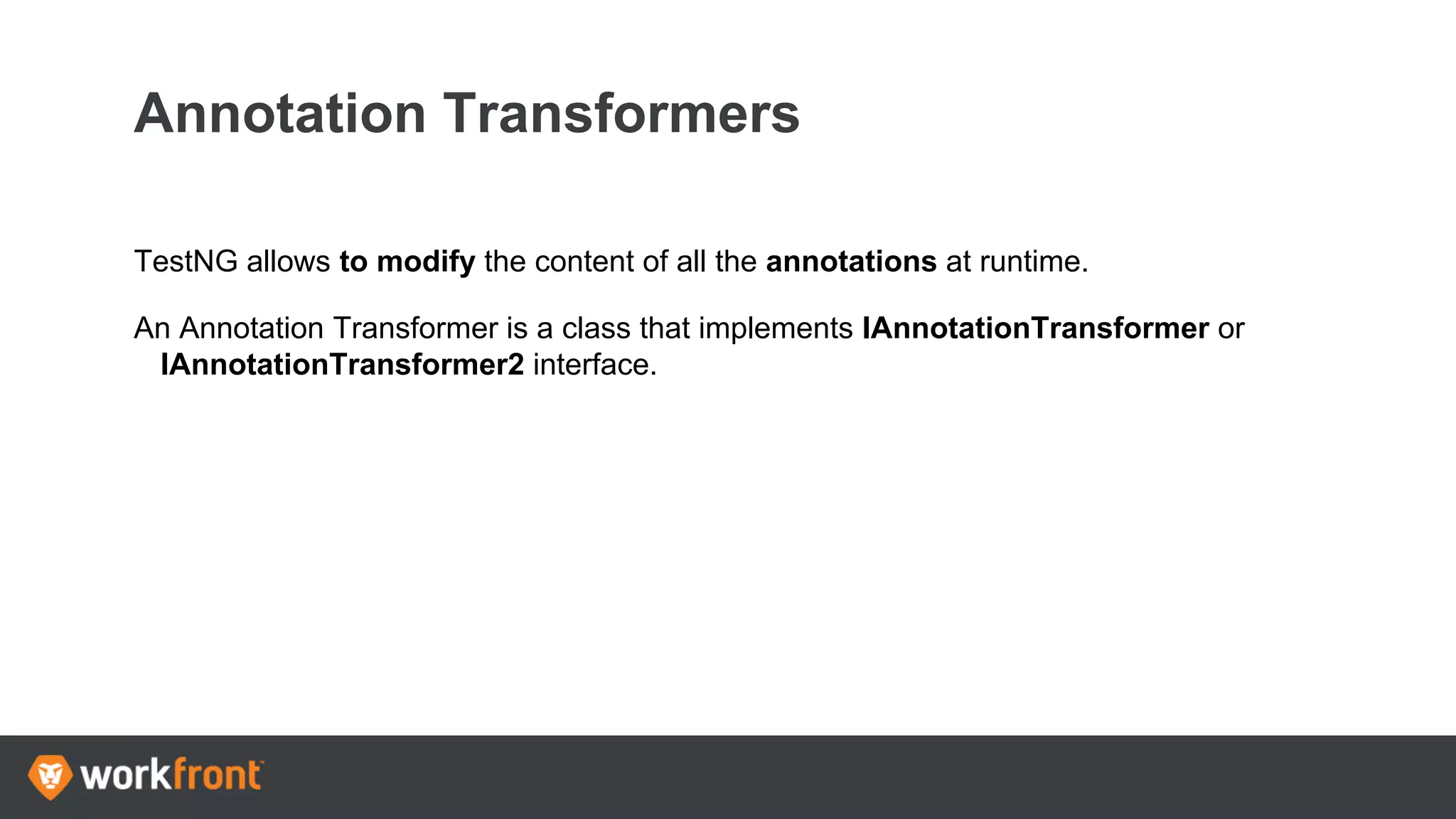 Annotation Transformers
TestNG allows to modify the content of all the annotations at runtime.
An Annotation Transformer is a class that implements IAnnotationTransformer or
IAnnotationTransformer2 interface.
 