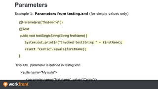 Parameters
Example 1: Parameters from testing.xml (for simple values only)
@Parameters({ "first-name" })
@Test
public void testSingleString(String firstName) {
System.out.println("Invoked testString " + firstName);
assert "Cedric".equals(firstName);
}
This XML parameter is defined in testng.xml:
<suite name="My suite">
<parameter name="first-name" value="Cedric"/>
 