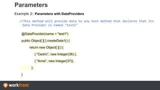 Parameters
Example 2: Parameters with DataProviders
//This method will provide data to any test method that declares that its
Data Provider is named "test1"
@DataProvider(name = "test1")
public Object[ ][ ] createData1() {
return new Object[ ][ ] {
{ "Cedric", new Integer(36) },
{ "Anne", new Integer(37)},
};
}
 