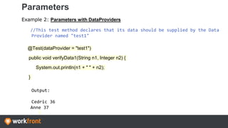 Parameters
Example 2: Parameters with DataProviders
//This test method declares that its data should be supplied by the Data
Provider named "test1"
@Test(dataProvider = "test1")
public void verifyData1(String n1, Integer n2) {
System.out.println(n1 + " " + n2);
}
Output:
Cedric 36
Anne 37
 