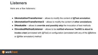 Listeners
Here are a few listeners:
● IAnnotationTransformer - allows to modify the content of @Test annotation
● IAnnotationTransformer2 - allows to modify the content of other annotations
● IHookable - allows to override and possibly skip the invocation of test methods
● IInvokedMethodListener - allows to be notified whenever TestNG is about to
invoke a test (annotated with @Test) or configuration (annotated with any of the @Before
or @After annotation) method
 