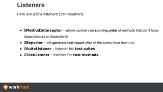 Listeners
Here are a few listeners (continuation):
● IMethodInterceptor - allows control over running order of methods that don’t have
dependencies or dependents
● IReporter - will generate test report after all the suites have been run
● ISuiteListener - listener for test suites
● ITestListener - listener for test methods
 