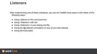 Listeners
After implementing one of these interfaces, you can let TestNG know about it with either of the
following ways:
● Using -listener on the command line.
● Using <listeners> with ant.
● Using <listeners> in your testng.xml file.
● Using the @Listeners annotation on any of your test classes.
● Using ServiceLoader.
 