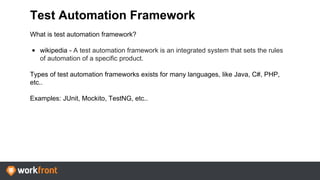 Test Automation Framework
What is test automation framework?
• wikipedia - A test automation framework is an integrated system that sets the rules
of automation of a specific product.
Types of test automation frameworks exists for many languages, like Java, C#, PHP,
etc..
Examples: JUnit, Mockito, TestNG, etc..
 