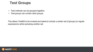 Test Groups
• Test methods can be grouped together.
• Test groups can contain other groups.
This allows TestNG to be invoked and asked to include a certain set of groups (or regular
expressions) while excluding another set.
 