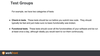 Test Groups
For example, we have two categories of tests:
● Check-in tests. These tests should be run before you submit new code. They should
typically be fast and just make sure no basic functionality was broken.
● Functional tests. These tests should cover all the functionalities of your software and be run
at least once a day, although ideally you would want to run them continuously.
 