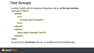 Test Groups
Invoking TestNG with the following configuration will run all the test methods:
<test name="Test1">
<groups>
<run>
<include name="functest"/>
</run>
</groups>
<classes>
<class name="example1.Test1"/>
</classes>
</test>
Invoking it with checkintest will only run testMethod1() and testMethod2().
 
