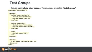 Test Groups
Groups can include other groups. These groups are called "MetaGroups".
<test name="Regression1">
<groups>
<define name="functest">
<include name="windows"/>
<include name="linux"/>
</define>
<define name="all">
<include name="functest"/>
<include name="checkintest"/>
</define>
<run>
<include name="all"/>
<run>
</groups>
<classes>
<class name="test.sample.Test1"/>
</classes>
</test>
 