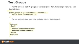 Test Groups
TestNG allows to include groups as well as exclude them. For example we have a test
that is broken.
@Test(groups = {"checkintest", "broken"} )
public void testMethod2() {
}
We can set the broken tests to be excluded from run in testng.xml :
…
<groups>
<run>
<include name="checkintest"/>
<exclude name="broken"/>
</run>
</groups>
…
 