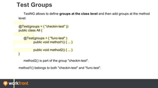 Test Groups
TestNG allows to define groups at the class level and then add groups at the method
level:
@Test(groups = { "checkin-test" })
public class All {
@Test(groups = { "func-test" )
public void method1() { ... }
public void method2() { ... }
}
method2() is part of the group "checkin-test".
method1() belongs to both "checkin-test" and "func-test".
 