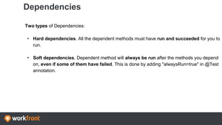Dependencies
Two types of Dependencies:
• Hard dependencies. All the dependent methods must have run and succeeded for you to
run.
• Soft dependencies. Dependent method will always be run after the methods you depend
on, even if some of them have failed. This is done by adding "alwaysRun=true" in @Test
annotation.
 