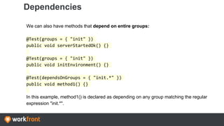 Dependencies
We can also have methods that depend on entire groups:
@Test(groups = { "init" })
public void serverStartedOk() {}
@Test(groups = { "init" })
public void initEnvironment() {}
@Test(dependsOnGroups = { "init.*" })
public void method1() {}
In this example, method1() is declared as depending on any group matching the regular
expression "init.*".
 