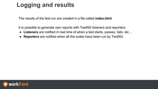 Logging and results
The results of the test run are created in a file called index.html.
It is possible to generate own reports with TestNG listeners and reporters:
● Listeners are notified in real time of when a test starts, passes, fails, etc…
● Reporters are notified when all the suites have been run by TestNG.
 