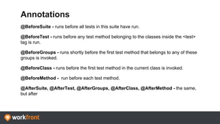 Annotations
@BeforeSuite - runs before all tests in this suite have run.
@BeforeTest - runs before any test method belonging to the classes inside the <test>
tag is run.
@BeforeGroups - runs shortly before the first test method that belongs to any of these
groups is invoked.
@BeforeClass - runs before the first test method in the current class is invoked.
@BeforeMethod - run before each test method.
@AfterSuite, @AfterTest, @AfterGroups, @AfterClass, @AfterMethod - the same,
but after
 