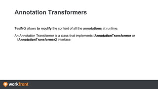 Annotation Transformers
TestNG allows to modify the content of all the annotations at runtime.
An Annotation Transformer is a class that implements IAnnotationTransformer or
IAnnotationTransformer2 interface.
 