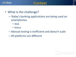 Context

• What is the challenge?
  – Today's banking applications are being used on
    smartphones
     • Web
     • Native
  – Manual testing is inefficient and doesn't scale
  – All platforms are different




                                          Context
 