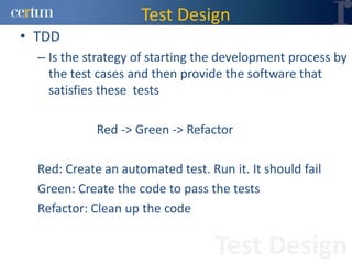 Test Design
• TDD
  – Is the strategy of starting the development process by
    the test cases and then provide the software that
    satisfies these tests

             Red -> Green -> Refactor

  Red: Create an automated test. Run it. It should fail
  Green: Create the code to pass the tests
  Refactor: Clean up the code


                                   Test Design
 