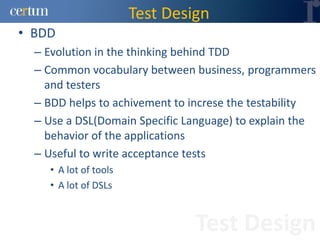 Test Design
• BDD
  – Evolution in the thinking behind TDD
  – Common vocabulary between business, programmers
    and testers
  – BDD helps to achivement to increse the testability
  – Use a DSL(Domain Specific Language) to explain the
    behavior of the applications
  – Useful to write acceptance tests
    • A lot of tools
    • A lot of DSLs


                                Test Design
 
