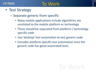 To Work
• Test Strategy
  – Separate generic from specific
     • Many mobile applications include algorithms, etc
       unrelated to the mobile platform or technology
     • These should be separated from platform / technology
       specific code
     • Use 'desktop' test automation to test generic code
     • Consider platform-specific test automation once the
       generic code has good automated tests




                                     To Work
 