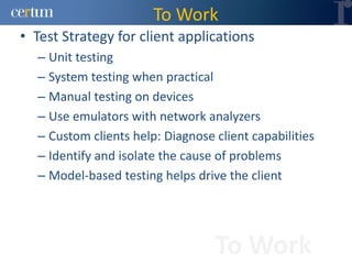 To Work
• Test Strategy for client applications
  – Unit testing
  – System testing when practical
  – Manual testing on devices
  – Use emulators with network analyzers
  – Custom clients help: Diagnose client capabilities
  – Identify and isolate the cause of problems
  – Model-based testing helps drive the client




                                  To Work
 