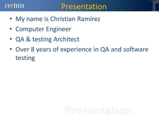 Presentation
•   My name is Christian Ramírez
•   Computer Engineer
•   QA & testing Architect
•   Over 8 years of experience in QA and software
    testing




                    Presentation
 