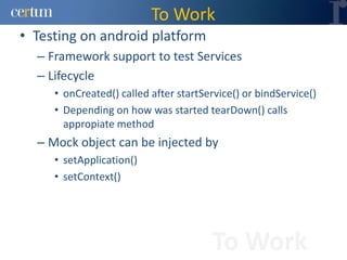 To Work
• Testing on android platform
  – Framework support to test Services
  – Lifecycle
     • onCreated() called after startService() or bindService()
     • Depending on how was started tearDown() calls
       appropiate method
  – Mock object can be injected by
     • setApplication()
     • setContext()




                                       To Work
 