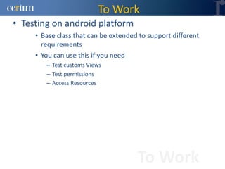To Work
• Testing on android platform
     • Base class that can be extended to support different
       requirements
     • You can use this if you need
        – Test customs Views
        – Test permissions
        – Access Resources




                                      To Work
 