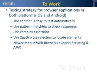 To Work
• Testing strategy for browser applications in
  both platforms(iOS and Android)
  – The content is easy to test automatically
  – Use pattern-matching to check responses
  – Use complex assertions
  – Use Xpath o css selectors to locate elements
  – Newer Mobile Web Browsers support Scripting &
    AJAX




                               To Work
 