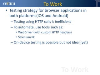To Work
• Testing strategy for browser applications in
  both platforms(iOS and Android)
  – Testing using HTTP calls is inefficient
  – To automate, use tools such as:
     • WebDriver (with custom HTTP headers)
     • Selenium RC
  – On-device testing is possible but not ideal (yet)




                                    To Work
 
