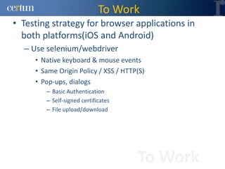 To Work
• Testing strategy for browser applications in
  both platforms(iOS and Android)
  – Use selenium/webdriver
     • Native keyboard & mouse events
     • Same Origin Policy / XSS / HTTP(S)
     • Pop-ups, dialogs
        – Basic Authentication
        – Self-signed certificates
        – File upload/download




                                      To Work
 